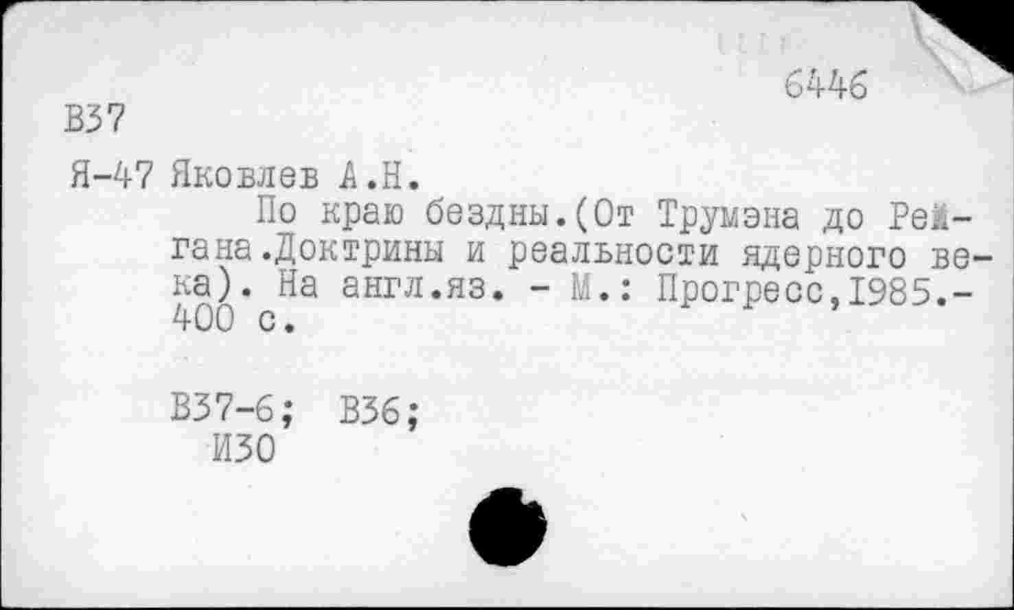 ﻿В37
6446
Я-47 Яковлев А.Н.
По краю бездны.(От Трумэна до Рейгана .Доктрины и реалвности ядерного ве ка). На англ.яз. - М.: Прогресс,1985.-400 с.
В37-6; В36;
ИЗО